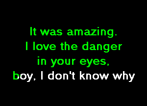 It was amazing.
I love the danger

in your eyes.
boy, I don't know why
