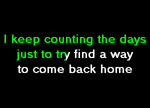 I keep counting the days

just to try find a way
to come back home