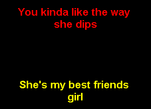 You kinda like the way
she dips

She's my best friends
girl