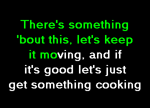 There's something
'bout this, let's keep
it moving, and if
it's good let's just
get something cooking