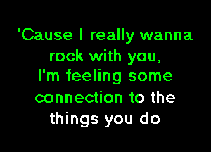 'Cause I really wanna
rock with you,

I'm feeling some

connection to the
things you do