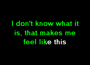 I don't know what it

is, that makes me
feel like this