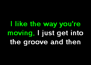 I like the way you're

moving. I just get into
the groove and then