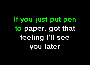 If you just put pen
to paper, got that

feeling I'll see
you later