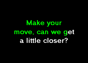 Make your

move, can we get
a little closer?
