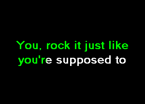 You, rock it just like

you're supposed to