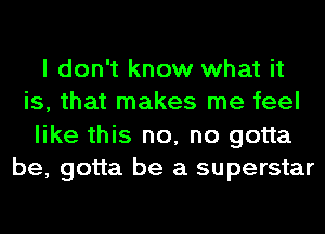 I don't know what it
is, that makes me feel
like this no, no gotta
be, gotta be a superstar