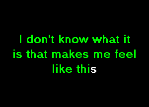 I don't know what it

is that makes me feel
like this