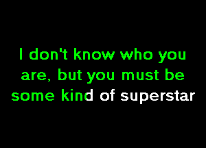 I don't know who you

are, but you must be
some kind of superstar