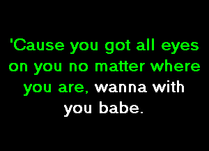 'Cause you got all eyes
on you no matter where

you are. wanna with
you babe.