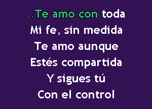 ..Te amo con toda
Mi fe, sin medida
Te amo aunque

Estczks compartida
Y sigues tL'I
Con el control