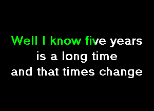 Well I know five years

is a long time
and that times change