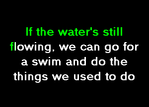 If the water's still
flowing. we can go for

a swim and do the
things we used to do