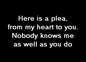 Here is a plea,
from my heart to you.

Nobody knows me
as well as you do