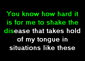 You know how hard it
is for me to shake the
disease that takes hold
of my tongue in
situations like these