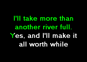 I'll take more than
another river full.

Yes, and I'll make it
all worth while
