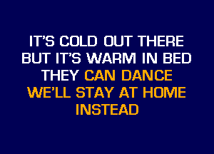 IT'S COLD OUT THERE
BUT IT'S WARM IN BED
THEY CAN DANCE
WE'LL STAY AT HOME
INSTEAD