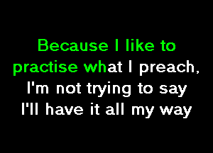 Because I like to
practise what I preach,

I'm not trying to say
I'll have it all my way