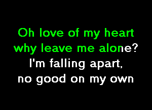 Oh love of my heart
why leave me alone?

I'm falling apart,
no good on my own