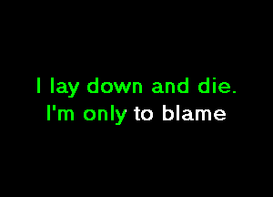 I lay down and die.

I'm only to blame