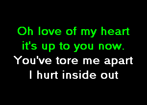 Oh love of my heart
it's up to you now.

You've tore me apart
I hurt inside out