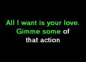 All I want is your love.

Gimme some of
that action