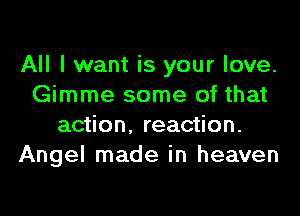 All I want is your love.
Gimme some of that
action, reaction.
Angel made in heaven