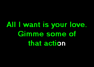 All I want is your love.

Gimme some of
that action