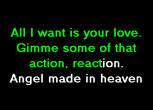 All I want is your love.
Gimme some of that
action, reaction.
Angel made in heaven