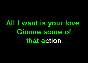 All I want is your love.

Gimme some of
that action