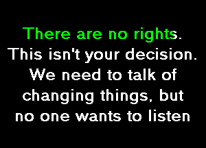 There are no rights.
This isn't your decision.
We need to talk of
changing things, but
no one wants to listen