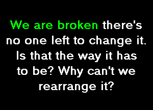 We are broken there's
no one left to change it.
Is that the way it has
to be? Why can't we
rearrange it?