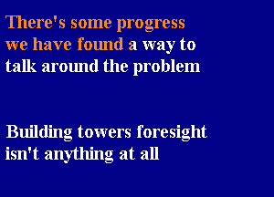 There's some progress
we have found a way to
talk around the problem

Building towers foresight
isn't anything at all