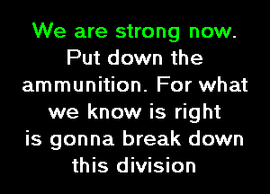 We are strong now.
Put down the
ammunition. For what
we know is right
is gonna break down
this division