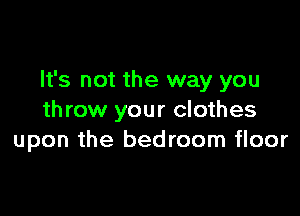 It's not the way you

throw your clothes
upon the bedroom floor