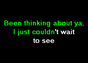 Been thinking about ya,

I just couldn't wait
to see