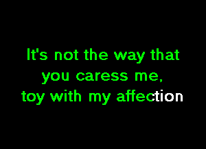 It's not the way that

you caress me,
toy with my affection