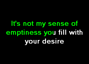 It's not my sense of

emptiness you fill with
your desire