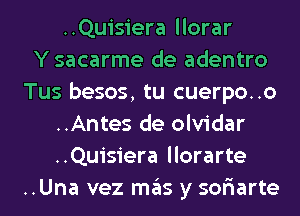 ..Quisiera llorar
Y sacarme de adentro
Tus besos, tu cuerpo..o
..Antes de olvidar
..Quisiera llorarte
..Una vez mas y sor'iarte