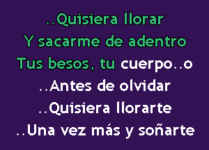 ..Quisiera llorar
Y sacarme de adentro
Tus besos, tu cuerpo..o
..Antes de olvidar
..Quisiera llorarte
..Una vez mas y sor'iarte