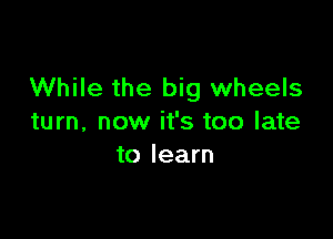 While the big wheels

turn, now it's too late
to learn