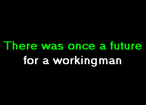 There was once a future

for a workingman