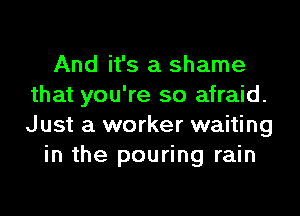 And it's a shame
that you're so afraid.

Just a worker waiting
in the pouring rain