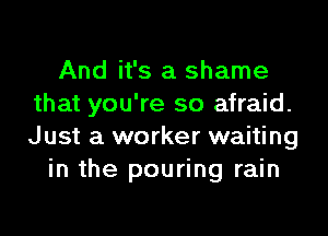 And it's a shame
that you're so afraid.

Just a worker waiting
in the pouring rain