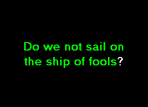 Do we not sail on

the ship of fools?