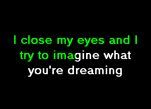 I close my eyes and I

try to imagine what
you're dreaming