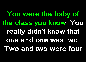 You were the baby of
the class you know. You
really didn't know that
one and one was two.
Two and two were four