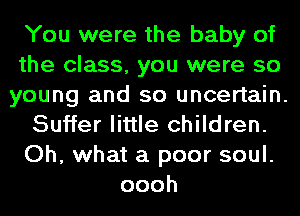 You were the baby of

the class, you were so

young and so uncertain.

Suffer little children.

Oh, what a poor soul.
oooh