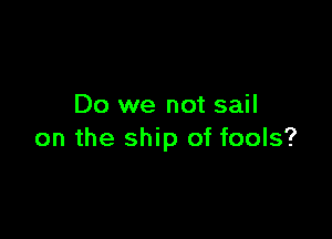 Do we not sail

on the ship of fools?