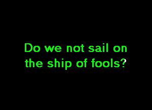 Do we not sail on

the ship of fools?